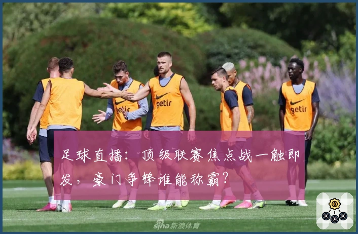 足球直播：顶级联赛焦点战一触即发，豪门争锋谁能称霸？