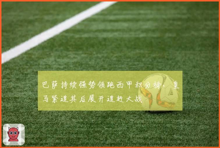 巴萨持续强势领跑西甲积分榜，皇马紧追其后展开追赶大战