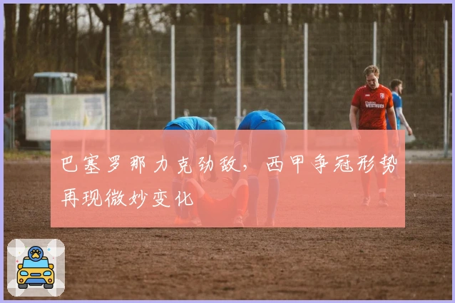 巴塞罗那力克劲敌，西甲争冠形势再现微妙变化