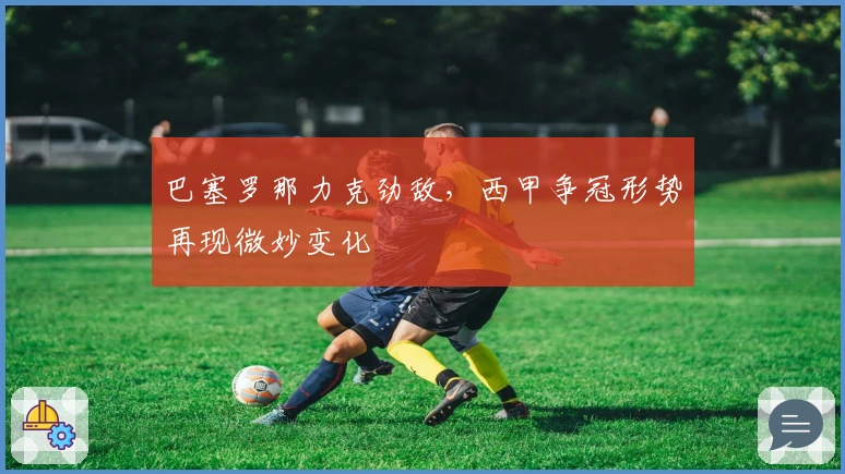 巴塞罗那力克劲敌，西甲争冠形势再现微妙变化