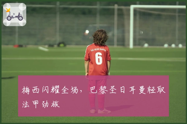 梅西闪耀全场，巴黎圣日耳曼轻取法甲劲旅