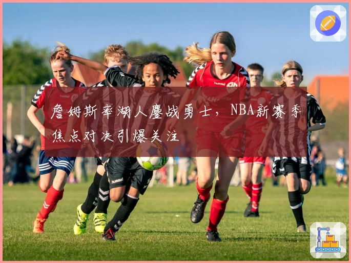 詹姆斯率湖人鏖战勇士，NBA新赛季焦点对决引爆关注