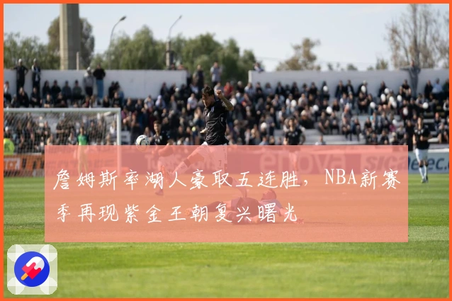 詹姆斯率湖人豪取五连胜，NBA新赛季再现紫金王朝复兴曙光