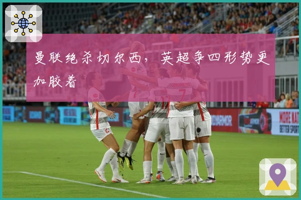 曼联绝杀切尔西，英超争四形势更加胶着